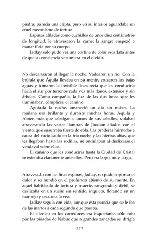 237
piedra, parecía una cripta, pero en su interior aguardaba un
cruel mecanismo de tortura.
Espinas afiladas como cuchillos de unos diez centímetros
de longitud, le atravesaron la carne; la sangre empezó a
manar tibia por su cuerpo.
Jadlay sólo pudo ver una cortina de color escarlata antes
de que su conciencia se sumiera en el olvido.
No descansaron al llegar la noche. Vadearon un río. Con la
brújula que Áquila llevaba en su mente, cruzaron las bajas
aguas y tomaron la invisible línea recta que les conduciría
hacia el sur por terrenos cada vez más llanos, extensos y sin
árboles. Como compañía, la luz de las dos lunas que les
iluminaban, cómplices, el camino.
Agotada la noche, amaneció un día sin nubes. La
mañana era brillante y durante muchas horas, Áquila y
Abner, más que cabalgar a lomos de sus caballos, volaban
atravesando las vastas llanuras de Jhodam aliados con el
viento, que susurraba fuerte de cola. Las praderas húmedas a
causa del rocío caído en la fría noche y las hierbas altas, que
les llegaban hasta las rodillas, se ondulaban al deslizarse el
vendaval sobre ellas.
El camino que les conduciría hasta la Ciudad de Cristal
se extendía claramente ante ellos. Pero era largo, muy largo.
Atravesado con las finas espinas, Jadlay, no pudo soportar el
dolor y se hundió en el profundo abismo de su mente. En
aquel habitáculo de tortura y muerte, sangrando y débil, se
deslizaba en un sueño sin sentido, inquieto, flotando en un
mar rojo y oscuro a la vez.
Jadlay seguía con vida, aunque ésta parecía que se le iba
de las manos a cada segundo que pasaba.
El silencio en los corredores era inquietante, sólo roto
por las pisadas de Nabuc que a grandes zancadas se dirigía
 