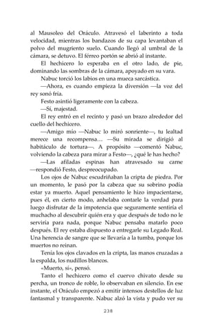238
al Mausoleo del Oráculo. Atravesó el laberinto a toda
velocidad, mientras los bandazos de su capa levantaban el
polvo del mugriento suelo. Cuando llegó al umbral de la
cámara, se detuvo. El férreo portón se abrió al instante.
El hechicero lo esperaba en el otro lado, de pie,
dominando las sombras de la cámara, apoyado en su vara.
Nabuc torció los labios en una mueca sarcástica.
⎯Ahora, es cuando empieza la diversión ⎯la voz del
rey sonó fría.
Festo asintió ligeramente con la cabeza.
⎯Sí, majestad.
El rey entró en el recinto y pasó un brazo alrededor del
cuello del hechicero.
⎯Amigo mío ⎯Nabuc lo miró sonriente⎯, tu lealtad
merece una recompensa… ⎯Su mirada se dirigió al
habitáculo de tortura⎯. A propósito ⎯comentó Nabuc,
volviendo la cabeza para mirar a Festo⎯, ¿qué le has hecho?
⎯Las afiladas espinas han atravesado su carne
⎯respondió Festo, despreocupado.
Los ojos de Nabuc escudriñaban la cripta de piedra. Por
un momento, le pasó por la cabeza que su sobrino podía
estar ya muerto. Aquel pensamiento le hizo impacientarse,
pues él, en cierto modo, anhelaba contarle la verdad para
luego disfrutar de la impotencia que seguramente sentiría el
muchacho al descubrir quién era y que después de todo no le
serviría para nada, porque Nabuc pensaba matarlo poco
después. El rey estaba dispuesto a entregarle su Legado Real.
Una herencia de sangre que se llevaría a la tumba, porque los
muertos no reinan.
Tenía los ojos clavados en la cripta, las manos cruzadas a
la espalda, los nudillos blancos.
«Muerto, sí», pensó.
Tanto el hechicero como el cuervo chivato desde su
percha, un tronco de roble, lo observaban en silencio. En ese
instante, el Oráculo empezó a emitir intensos destellos de luz
fantasmal y transparente. Nabuc alzó la vista y pudo ver su
 