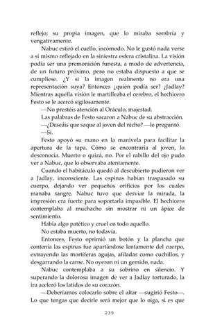 239
reflejo; su propia imagen, que lo miraba sombría y
vengativamente.
Nabuc estiró el cuello, incómodo. No le gustó nada verse
a sí mismo reflejado en la siniestra esfera cristalina. La visión
podía ser una premonición funesta, a modo de advertencia,
de un futuro próximo, pero no estaba dispuesto a que se
cumpliese. ¿Y si la imagen realmente no era una
representación suya? Entonces ¿quién podía ser? ¿Jadlay?
Mientras aquella visión le martilleaba el cerebro, el hechicero
Festo se le acercó sigilosamente.
⎯No prestéis atención al Oráculo, majestad.
Las palabras de Festo sacaron a Nabuc de su abstracción.
⎯¿Deseáis que saque al joven del nicho? ⎯le preguntó.
⎯Sí.
Festo apoyó su mano en la manivela para facilitar la
apertura de la tapa. Cómo se encontraría al joven, lo
desconocía. Muerto o quizá, no. Por el rabillo del ojo pudo
ver a Nabuc, que lo observaba atentamente.
Cuando el habitáculo quedó al descubierto pudieron ver
a Jadlay, inconsciente. Las espinas habían traspasado su
cuerpo, dejando ver pequeños orificios por los cuales
manaba sangre. Nabuc tuvo que desviar la mirada, la
impresión era fuerte para soportarla impasible. El hechicero
contemplaba al muchacho sin mostrar ni un ápice de
sentimiento.
Había algo patético y cruel en todo aquello.
No estaba muerto, no todavía.
Entonces, Festo oprimió un botón y la plancha que
contenía las espinas fue apartándose lentamente del cuerpo,
extrayendo las mortíferas agujas, afiladas como cuchillos, y
desgarrando la carne. No oyeron ni un gemido, nada.
Nabuc contemplaba a su sobrino en silencio. Y
superando la dolorosa imagen de ver a Jadlay torturado, la
ira aceleró los latidos de su corazón.
⎯Deberíamos colocarlo sobre el altar ⎯sugirió Festo⎯.
Lo que tengas que decirle será mejor que lo oiga, si es que
 