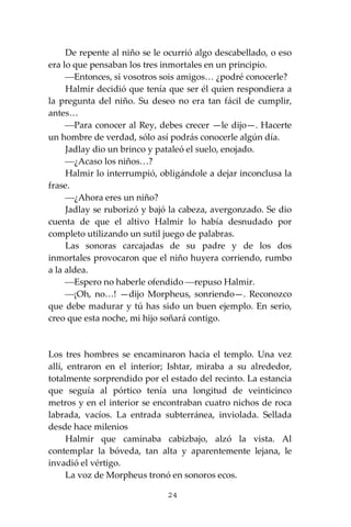 24
De repente al niño se le ocurrió algo descabellado, o eso
era lo que pensaban los tres inmortales en un principio.
⎯Entonces, si vosotros sois amigos… ¿podré conocerle?
Halmir decidió que tenía que ser él quien respondiera a
la pregunta del niño. Su deseo no era tan fácil de cumplir,
antes…
⎯Para conocer al Rey, debes crecer —le dijo—. Hacerte
un hombre de verdad, sólo así podrás conocerle algún día.
Jadlay dio un brinco y pataleó el suelo, enojado.
⎯¿Acaso los niños…?
Halmir lo interrumpió, obligándole a dejar inconclusa la
frase.
⎯¿Ahora eres un niño?
Jadlay se ruborizó y bajó la cabeza, avergonzado. Se dio
cuenta de que el altivo Halmir lo había desnudado por
completo utilizando un sutil juego de palabras.
Las sonoras carcajadas de su padre y de los dos
inmortales provocaron que el niño huyera corriendo, rumbo
a la aldea.
⎯Espero no haberle ofendido ⎯repuso Halmir.
⎯¡Oh, no…! —dijo Morpheus, sonriendo—. Reconozco
que debe madurar y tú has sido un buen ejemplo. En serio,
creo que esta noche, mi hijo soñará contigo.
Los tres hombres se encaminaron hacia el templo. Una vez
allí, entraron en el interior; Ishtar, miraba a su alrededor,
totalmente sorprendido por el estado del recinto. La estancia
que seguía al pórtico tenía una longitud de veinticinco
metros y en el interior se encontraban cuatro nichos de roca
labrada, vacíos. La entrada subterránea, inviolada. Sellada
desde hace milenios
Halmir que caminaba cabizbajo, alzó la vista. Al
contemplar la bóveda, tan alta y aparentemente lejana, le
invadió el vértigo.
La voz de Morpheus tronó en sonoros ecos.
 