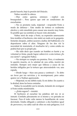 240
puede hacerlo, bajo la presión del Oráculo.
Nabuc sacudió la cabeza.
⎯Haz como quieras, entonces ⎯replicó con
brusquedad⎯. Pero quiero que esté en condiciones de
escucharme.
⎯No os prometo nada, majestad ⎯respondió Festo a
modo de defensa⎯. Este medio de tortura es realmente
efectivo y está concebido para causar una muerte muy lenta.
Es posible que sus sentidos se hayan visto afectados.
Nabuc miró de reojo a Festo, su expresión amenazante
hizo temblar al hechicero, éste sintió un nudo en la garganta.
Instantes después, ambos sacaron a Jadlay del habitáculo y lo
depositaron sobre el altar. Ninguno de los dos vio la
necesidad de maniatarle, el muchacho tal y como estaba no
podría huir por su propio pie.
⎯He oído decir que cuando un hombre es fuerte y su
voluntad es firme, puede lograr sobrevivir a esta tortura ¿Es
eso cierto? ―preguntó Nabuc.
⎯No siempre se cumple esa premisa. Pero, si realmente
lo queréis muerto, en la soledad de una celda, morirá sin
remedio. Siempre será mejor que fallezca a causa de las
heridas infligidas por la tortura que atravesándole vos, una
espada.
⎯Desde luego ⎯hizo una pausa y continuó⎯. Te debo
un favor por tus servicios y te recompensaré, pero antes
quiero ver a Nathan agonizando.
⎯Majestad, no me debéis nada. Es mi deber. En cuanto a
la deidad, tiene las horas contadas.
Nabuc lo escudriñó con la mirada, tratando de averiguar
si Festo estaba mintiéndole.
⎯¿Estás seguro? ⎯insistió.
El hechicero al escuchar las palabras del rey ni se
inmutó. Confiaba plenamente en sí mismo y no pensaba en
fracasar. Para él todo valía menos la humillación de verse
derrotado. Estaba obligado a satisfacer a dos hombres igual
de perversos y no sabía cuál de ellos era más peligroso, si el
 