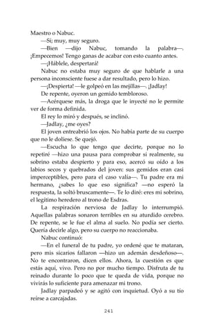 241
Maestro o Nabuc.
⎯Sí; muy, muy seguro.
⎯Bien ⎯dijo Nabuc, tomando la palabra⎯.
¡Empecemos! Tengo ganas de acabar con esto cuanto antes.
⎯¡Háblele, despertará!
Nabuc no estaba muy seguro de que hablarle a una
persona inconsciente fuese a dar resultado, pero lo hizo.
⎯¡Despierta! ⎯le golpeó en las mejillas⎯. ¡Jadlay!
De repente, oyeron un gemido tembloroso.
⎯Acérquese más, la droga que le inyecté no le permite
ver de forma definida.
El rey lo miró y después, se inclinó.
⎯Jadlay, ¿me oyes?
El joven entreabrió los ojos. No había parte de su cuerpo
que no le doliese. Se quejó.
⎯Escucha lo que tengo que decirte, porque no lo
repetiré ⎯hizo una pausa para comprobar si realmente, su
sobrino estaba despierto y para eso, acercó su oído a los
labios secos y quebrados del joven: sus gemidos eran casi
imperceptibles, pero para el caso valía⎯. Tu padre era mi
hermano, ¿sabes lo que eso significa? ―no esperó la
respuesta, la soltó bruscamente―. Te lo diré: eres mi sobrino,
el legítimo heredero al trono de Esdras.
La respiración nerviosa de Jadlay lo interrumpió.
Aquellas palabras sonaron terribles en su aturdido cerebro.
De repente, se le fue el alma al suelo. No podía ser cierto.
Quería decirle algo, pero su cuerpo no reaccionaba.
Nabuc continuó:
⎯En el funeral de tu padre, yo ordené que te mataran,
pero mis sicarios fallaron ―hizo un ademán desdeñoso―.
No te encontraron, dicen ellos. Ahora, la cuestión es que
estás aquí, vivo. Pero no por mucho tiempo. Disfruta de tu
reinado durante lo poco que te queda de vida, porque no
vivirás lo suficiente para amenazar mi trono.
Jadlay parpadeó y se agitó con inquietud. Oyó a su tío
reírse a carcajadas.
 