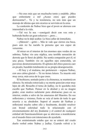 242
⎯No eres más que un muchacho tonto y endeble. ¡Mira
que enfrentarte a mí! ¿Acaso crees que puedes
derrocarme?… Tú y tu resistencia, no sois más que un
manojo de idiotas que mis sicarios se servirán en la cena.
La confesión de Nabuc hizo que el joven se aferrara con
intensidad a la vida.
⎯Tal vez lo sea ⎯consiguió decir con voz rota y
habiendo hecho un gran esfuerzo⎯, pero…
Nabuc no le dejó acabar. Le hizo callar de inmediato.
⎯¡Silencio! ⎯gritó⎯. Más te vale que cierres esa boca,
pues aún no ha nacido la persona que sea capaz de
vencerme.
Al mirar en el interior de los enormes ojos verdes de su
sobrino, Nabuc vio una súplica, una terrible sensación de
derrota que le llenó de júbilo. No sentía compasión por él, ni
una pizca. También vio en aquellos ojos esmeralda, un
pavoroso desmoronamiento. El aplomo del chico parecía caer
en picado, hundido totalmente en su propia desesperación.
⎯El hoy y el mañana, me pertenecen ⎯repuso Nabuc,
con una calma glacial⎯. Tú no tienes futuro. Tu muerte está
muy cerca, más cerca de lo que crees.
El hechicero, sentado junto a la chimenea, se mantenía en
silencio. Su mirada extraviada y su mente parecían estar muy
lejos de allí. Resuelto el tema de Jadlay, no le quedaba más
escollo que Nathan. Pensar en la deidad y en su magno
poder, eran motivo suficiente para abstraerse; pues en su
interior, estaba a salvo de las amenazas del Maestro. En sus
reflexiones y visiones, Festo se veía al tanto de todo lo que
ocurría a su alrededor. Sopesó el asunto de Nathan y
reflexionó mucho sobre ello y finalmente, decidió resolver
con brutal celeridad todo lo relacionado con el
envenenamiento del rey jhodamíe y el control de cualquier
entidad del Sanctasanctórum que se atreviese a manifestarse
en el mundo físico con intenciones de ayudarle.
Tan ensimismado estaba que no se enteró del crudo
duelo verbal entre Nabuc y Jadlay. Cuando volvió a la
 