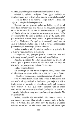 243
realidad, el joven seguía mostrándole los dientes al rey.
⎯Morirás, sobrino —dijo—. Pues, ¿qué sufrimiento
podría ser peor que verte desahuciado de tu propia herencia?
⎯No le temo a la muerte ⎯dijo Jadlay⎯. Pero mi
Legado… No pierdo las esperanzas.
Después de sus propias palabras, Jadlay pensó en el
color de su sangre y que ésta no sólo era roja, sino que estaba
teñida de muerte. Su tío era un asesino confeso y él, ¿qué
era? Tenía miedo de convertirse en una escoria como él. En
esos momentos de terrible confusión, no podía sentir más
que asco de sí mismo; luego, como un pensamiento fugaz,
pensó en Nathan… ¿Por qué no le comentó nada? Ahora
tenía la certeza absoluta de que el mítico rey de Jhodam sabía
quién era él y sin embargo, guardó silencio.
Nabuc se echó a reír. Su sobrino estaba en la antesala de
la muerte y aún se atrevía a desafiarle.
⎯Prepárate, tío, porque pronto transitarás por los
infiernos y no seré yo quién te envíe a él, sino Nathan.
Aquellas palabras de Jadlay encendieron su ira de tal
forma, que a punto estuvo de atravesar con su daga el
torturado cuerpo que tenía delante de sus ojos.
Nabuc echaba chispas.
Sin embargo, en vez de desahogar su furia, Nabuc hizo
un ademán de expresiva indiferencia y se volvió hacia Festo.
⎯Sácalo al corredor, dos guardias vendrán a buscarle.
Sólo Nabuc y Festo, tenían libre acceso al Mausoleo, por
esta razón el rey ordenó al hechicero que dejara al chico
tirado como un despojo en el mohoso suelo del corredor.
Festo asintió, él más que nadie deseaba que el chico
abandonase cuanto antes su territorio. Jadlay era un intruso y
el propio Oráculo se mantuvo extrañamente en silencio. No
era bienvenido.
Nabuc, vestido de oscuridad, dio media vuelta y
abandonó el recinto. Maldiciendo a voces, tanto a Jadlay
como a Nathan. Los siniestros ecos de aquellas palabras
hicieron retumbar los cimientos mentales del joven, que
 