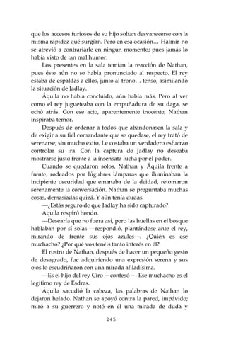 245
que los accesos furiosos de su hijo solían desvanecerse con la
misma rapidez qué surgían. Pero en esa ocasión… Halmir no
se atrevió a contrariarle en ningún momento; pues jamás lo
había visto de tan mal humor.
Los presentes en la sala temían la reacción de Nathan,
pues éste aún no se había pronunciado al respecto. El rey
estaba de espaldas a ellos, junto al trono… tenso, asimilando
la situación de Jadlay.
Áquila no había concluido, aún había más. Pero al ver
como el rey jugueteaba con la empuñadura de su daga, se
echó atrás. Con ese acto, aparentemente inocente, Nathan
inspiraba temor.
Después de ordenar a todos que abandonasen la sala y
de exigir a su fiel comandante que se quedase, el rey trató de
serenarse, sin mucho éxito. Le costaba un verdadero esfuerzo
controlar su ira. Con la captura de Jadlay no deseaba
mostrarse justo frente a la insensata lucha por el poder.
Cuando se quedaron solos, Nathan y Áquila frente a
frente, rodeados por lúgubres lámparas que iluminaban la
incipiente oscuridad que emanaba de la deidad, retomaron
serenamente la conversación. Nathan se preguntaba muchas
cosas, demasiadas quizá. Y aún tenía dudas.
⎯¿Estás seguro de que Jadlay ha sido capturado?
Áquila respiró hondo.
⎯Desearía que no fuera así, pero las huellas en el bosque
hablaban por sí solas ⎯respondió, plantándose ante el rey,
mirando de frente sus ojos azules⎯. ¿Quién es ese
muchacho? ¿Por qué vos tenéis tanto interés en él?
El rostro de Nathan, después de hacer un pequeño gesto
de desagrado, fue adquiriendo una expresión serena y sus
ojos lo escudriñaron con una mirada afiladísima.
⎯Es el hijo del rey Ciro —confesó—. Ese muchacho es el
legítimo rey de Esdras.
Áquila sacudió la cabeza, las palabras de Nathan lo
dejaron helado. Nathan se apoyó contra la pared, impávido;
miró a su guerrero y notó en él una mirada de duda y
 