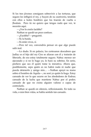 247
Si los tres jóvenes consiguen sobrevivir a las torturas, que
seguro les infligirá el rey, y huyen de su cautiverio, tendrán
con ellos a leales hombres que los traerán de vuelta a
Jhodam. Pero tú no quiero que tengas nada que ver, te
necesito aquí.
⎯¿Vos lo creéis factible?
Nathan se quedó un poco confuso.
⎯¿Factible? ⎯preguntó.
⎯Sí; la huida.
⎯Si están vivos, sí.
⎯Pero tal vez, convendría pensar en que algo puede
salir mal.
⎯Lo dudo. Si en palacio, los cortesanos descubren que
Jadlay es el hijo del rey Ciro se aliaran con él y tratarán de
liberarle, de eso estoy totalmente seguro. Nabuc merece ser
ejecutado y si no lo hago yo, lo hará su sobrino. En serio,
prefiero que sea él quién tome la iniciativa. Ahora que,
posiblemente, sepa quién es no habrá nada ni nadie que
pueda detenerlo y amigo mío… ⎯Nathan apoyó su mano
sobre el hombro de Áquila⎯, no seré yo quién lo haga. Estoy
cansado de ver lo que ocurre en los alrededores de Esdras;
cansado de la lucha que mantiene Nabuc por el poder;
cansado de que no exista alguien valioso o capaz de
controlarlo.
Nathan se quedó en silencio, reflexionando. En toda su
vida, o más bien vidas, se había sentido tan cansado.
 