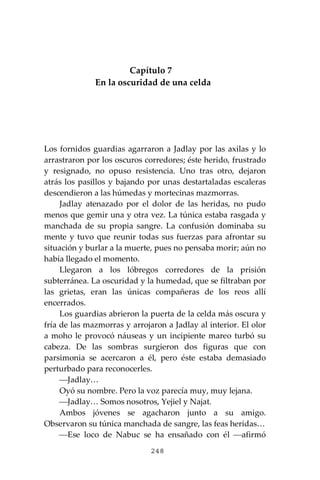 248
Capítulo 7
En la oscuridad de una celda
Los fornidos guardias agarraron a Jadlay por las axilas y lo
arrastraron por los oscuros corredores; éste herido, frustrado
y resignado, no opuso resistencia. Uno tras otro, dejaron
atrás los pasillos y bajando por unas destartaladas escaleras
descendieron a las húmedas y mortecinas mazmorras.
Jadlay atenazado por el dolor de las heridas, no pudo
menos que gemir una y otra vez. La túnica estaba rasgada y
manchada de su propia sangre. La confusión dominaba su
mente y tuvo que reunir todas sus fuerzas para afrontar su
situación y burlar a la muerte, pues no pensaba morir; aún no
había llegado el momento.
Llegaron a los lóbregos corredores de la prisión
subterránea. La oscuridad y la humedad, que se filtraban por
las grietas, eran las únicas compañeras de los reos allí
encerrados.
Los guardias abrieron la puerta de la celda más oscura y
fría de las mazmorras y arrojaron a Jadlay al interior. El olor
a moho le provocó náuseas y un incipiente mareo turbó su
cabeza. De las sombras surgieron dos figuras que con
parsimonia se acercaron a él, pero éste estaba demasiado
perturbado para reconocerles.
⎯Jadlay…
Oyó su nombre. Pero la voz parecía muy, muy lejana.
⎯Jadlay… Somos nosotros, Yejiel y Najat.
Ambos jóvenes se agacharon junto a su amigo.
Observaron su túnica manchada de sangre, las feas heridas…
⎯Ese loco de Nabuc se ha ensañado con él ⎯afirmó
 