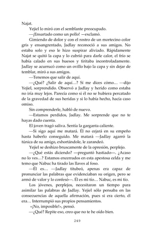 249
Najat.
Yejiel lo miró con el semblante preocupado.
⎯¡Ensartado como un pollo! —exclamó.
Gimiendo de dolor y con el rostro de un mortecino color
gris y ensangrentado, Jadlay reconoció a sus amigos. No
estaba solo y eso le hizo suspirar aliviado. Rápidamente
Najat se quitó la capa y lo cubrió para darle calor, el frío se
había calado en sus huesos y tiritaba incontroladamente.
Jadlay se acurrucó como un ovillo bajo la capa y sin dejar de
temblar, miró a sus amigos.
⎯Tenemos que salir de aquí.
⎯¿Qué? ¿Salir de aquí…? Sí me dices cómo… ⎯dijo
Yejiel, sorprendido. Observó a Jadlay y herido como estaba
no iría muy lejos. Parecía como si él no se hubiera percatado
de la gravedad de sus heridas y si lo había hecho, hacía caso
omiso.
Sin comprenderle, habló de nuevo.
⎯Estamos perdidos, Jadlay. Me sorprende que no te
hayas dado cuenta.
El joven tragó saliva. Sentía la garganta caliente.
⎯Si sigo aquí me matará. Él no cejará en su empeño
hasta haberlo conseguido. Me matará ⎯Jadlay agarró la
túnica de su amigo, exhortándole, le zarandeó.
Yejiel se deshizo bruscamente de la opresión, perplejo.
⎯¿Qué estás diciendo? ―preguntó hastiado―. ¿Acaso
no lo ves…? Estamos encerrados en esta apestosa celda y me
temo que Nabuc ha tirado las llaves al foso.
⎯Él es… ⎯Jadlay titubeó, apenas era capaz de
pronunciar las palabras que evidenciaban su origen, pero se
armó de valor y lo confesó⎯. Él es mi tío… Nabuc, es mi tío.
Los jóvenes, perplejos, necesitaron un tiempo para
asimilar las palabras de Jadlay. Yejiel sólo pensaba en las
consecuencias de aquella afirmación, pues si era cierto, él
era… Interrumpió sus propios pensamientos.
«¡No, imposible!», pensó.
⎯¿Qué? Repite eso, creo que no te he oído bien.
 