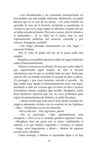 25
⎯Las inundaciones y las constantes reocupaciones no
han podido con este templo milenario. Realmente, se puede
afirmar que es la casa de los dioses ⎯vio como Halmir no
apartaba la vista de la bóveda, incómodo o asombrado, la
verdad es que no lo supo captar ni adivinar; el padre del rey
se había cerrado en banda. Pero por si acaso, alzó la mirada a
la techumbre⎯. Si os fijáis en el techo, éste es una
representación simbólica del universo conocido y por
conocer. Intrigante, ¿verdad?
—No tengo pensado entretenerme en este lugar —
murmuró Halmir.
«Por lo visto, al padre del rey no le gusta nada este
templo»
Morpheus casi prefirió oportuno dejar de seguir hablando
sobre el Sanctasanctórum.
Halmir se mantuvo en silencio. Él más que nadie sabía lo
que representaba aquel templo, no sólo la bóveda
astronómica sino lo que se ocultaba bajo sus pies. Tenía que
salir de allí, un terrible escalofrío lo inundó de pies a cabeza.
Un presagio, y por unos instantes, recordó el pasado… Su
hijo estaba muy ligado al Sanctasanctórum; pues ese lugar,
prohibido a todo ser viviente que no fuera un dios o tuviera
ascendencia divina, ocultaba algo terrible. Morpheus, como
buen hechicero inmortal que era, no tuvo problemas para
captar los pensamientos de Halmir y le pidió disculpas.
⎯Siento mucho que todo esto te haya hecho recordar los
trágicos momentos vividos con las muertes de los Septĭmus
—dijo—. Perdóname, no era mi intención.
«No es sólo eso… Hay algo más», pensó.
⎯No te preocupes —dijo, aparentemente más
tranquilo—. Pero si no os molesta, prefiero esperaros fuera.
—Morpheus hizo un gesto con la mano, señalándole el
umbral, a lo que Halmir respondió—: Conozco el camino
⎯luego, miró fugazmente a Ishtar⎯. Hemos de regresar
cuanto antes a Jhodam.
Cómo siempre, a Halmir le inquietaba dejar a su hijo
 