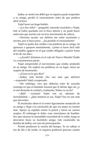 250
Jadlay se sentía tan débil que ni siquiera pudo responder
a su amigo, perdió el conocimiento antes de que pudiera
abrir la boca.
Yejiel lanzó un largo bufido.
⎯¿Lo has oído? ⎯preguntó, mirando incrédulo a Najat,
éste se había quedado con la boca abierta y no pudo hacer
nada más que asentir con un leve movimiento de cabeza.
⎯Necesita ayuda, sus delirios me están asustando y
encima, por si fuera poco… ¡ha perdido el conocimiento!
Yejiel no podía dar crédito a las palabras de su amigo. Se
apresuró a quejarse mentalmente, «¡cómo si fuese fácil salir
del maldito agujero en el que estaba obligado a pastar hasta
el fin de sus días»
⎯¿Ayuda? ¡Estamos en el culo de Nuevo Mundo! Nadie
va a encontrarnos jamás.
Najat comprendió el nerviosismo que estaba anidando
en su amigo. No replicó sus palabras; en su lugar, lanzó un
suspiro de frustración.
⎯¿Crees en lo que dice?
⎯Jadlay está herido ¡No son más que delirios!
⎯respondió Yejiel, exasperado.
⎯Sin embargo, creo que deberías estar de acuerdo
conmigo en que es bastante inusual que él afirme algo así, ¿y
si está diciendo la verdad y realmente, Nabuc es su tío?
⎯¡Bah! ⎯exclamó Yejiel con un ademán de
incredulidad⎯. ¿Qué tontería es esa, Najat? Eso no son más
que desvaríos.
El muchacho observó el rostro ligeramente enrojecido de
su amigo y llegó a la conclusión de que era mejor no insistir
más. Apoyó su espalda contra la pared y lanzó un sonoro
suspiro. El estómago le dolía, eran retorcijones de hambre.
Sus ojos otearon la insondable oscuridad de la celda, luego se
desviaron hacia su incrédulo amigo, éste examinaba las
heridas de Jadlay con cara de preocupación.
Pronto perdieron la noción del tiempo. Ya no sabían si
era de día o de noche, ni siquiera pudieron precisar cuánto
 