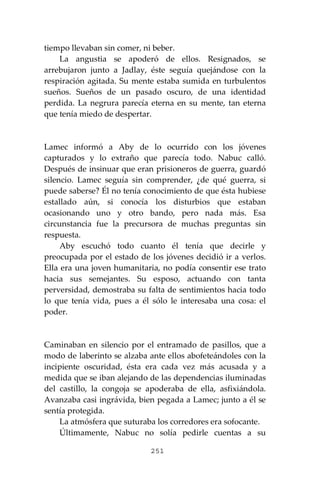 251
tiempo llevaban sin comer, ni beber.
La angustia se apoderó de ellos. Resignados, se
arrebujaron junto a Jadlay, éste seguía quejándose con la
respiración agitada. Su mente estaba sumida en turbulentos
sueños. Sueños de un pasado oscuro, de una identidad
perdida. La negrura parecía eterna en su mente, tan eterna
que tenía miedo de despertar.
Lamec informó a Aby de lo ocurrido con los jóvenes
capturados y lo extraño que parecía todo. Nabuc calló.
Después de insinuar que eran prisioneros de guerra, guardó
silencio. Lamec seguía sin comprender, ¿de qué guerra, si
puede saberse? Él no tenía conocimiento de que ésta hubiese
estallado aún, si conocía los disturbios que estaban
ocasionando uno y otro bando, pero nada más. Esa
circunstancia fue la precursora de muchas preguntas sin
respuesta.
Aby escuchó todo cuanto él tenía que decirle y
preocupada por el estado de los jóvenes decidió ir a verlos.
Ella era una joven humanitaria, no podía consentir ese trato
hacia sus semejantes. Su esposo, actuando con tanta
perversidad, demostraba su falta de sentimientos hacia todo
lo que tenía vida, pues a él sólo le interesaba una cosa: el
poder.
Caminaban en silencio por el entramado de pasillos, que a
modo de laberinto se alzaba ante ellos abofeteándoles con la
incipiente oscuridad, ésta era cada vez más acusada y a
medida que se iban alejando de las dependencias iluminadas
del castillo, la congoja se apoderaba de ella, asfixiándola.
Avanzaba casi ingrávida, bien pegada a Lamec; junto a él se
sentía protegida.
La atmósfera que suturaba los corredores era sofocante.
Últimamente, Nabuc no solía pedirle cuentas a su
 