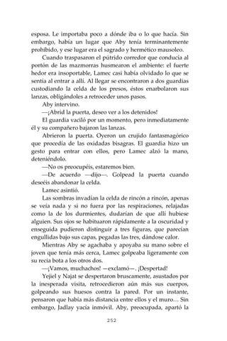 252
esposa. Le importaba poco a dónde iba o lo que hacía. Sin
embargo, había un lugar que Aby tenía terminantemente
prohibido, y ese lugar era el sagrado y hermético mausoleo.
Cuando traspasaron el pútrido corredor que conducía al
portón de las mazmorras husmearon el ambiente: el fuerte
hedor era insoportable, Lamec casi había olvidado lo que se
sentía al entrar a allí. Al llegar se encontraron a dos guardias
custodiando la celda de los presos, éstos enarbolaron sus
lanzas, obligándoles a retroceder unos pasos.
Aby intervino.
⎯¡Abrid la puerta, deseo ver a los detenidos!
El guardia vaciló por un momento, pero inmediatamente
él y su compañero bajaron las lanzas.
Abrieron la puerta. Oyeron un crujido fantasmagórico
que procedía de las oxidadas bisagras. El guardia hizo un
gesto para entrar con ellos, pero Lamec alzó la mano,
deteniéndolo.
⎯No os preocupéis, estaremos bien.
⎯De acuerdo ⎯dijo⎯. Golpead la puerta cuando
deseéis abandonar la celda.
Lamec asintió.
Las sombras invadían la celda de rincón a rincón, apenas
se veía nada y si no fuera por las respiraciones, relajadas
como la de los durmientes, dudarían de que allí hubiese
alguien. Sus ojos se habituaron rápidamente a la oscuridad y
enseguida pudieron distinguir a tres figuras, que parecían
engullidas bajo sus capas, pegadas las tres, dándose calor.
Mientras Aby se agachaba y apoyaba su mano sobre el
joven que tenía más cerca, Lamec golpeaba ligeramente con
su recia bota a los otros dos.
⎯¡Vamos, muchachos! —exclamó—. ¡Despertad!
Yejiel y Najat se despertaron bruscamente, asustados por
la inesperada visita, retrocedieron aún más sus cuerpos,
golpeando sus huesos contra la pared. Por un instante,
pensaron que había más distancia entre ellos y el muro… Sin
embargo, Jadlay yacía inmóvil. Aby, preocupada, apartó la
 