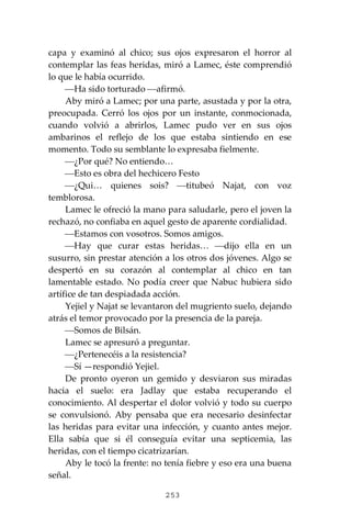 253
capa y examinó al chico; sus ojos expresaron el horror al
contemplar las feas heridas, miró a Lamec, éste comprendió
lo que le había ocurrido.
⎯Ha sido torturado ⎯afirmó.
Aby miró a Lamec; por una parte, asustada y por la otra,
preocupada. Cerró los ojos por un instante, conmocionada,
cuando volvió a abrirlos, Lamec pudo ver en sus ojos
ambarinos el reflejo de los que estaba sintiendo en ese
momento. Todo su semblante lo expresaba fielmente.
⎯¿Por qué? No entiendo…
⎯Esto es obra del hechicero Festo
⎯¿Qui… quienes sois? ⎯titubeó Najat, con voz
temblorosa.
Lamec le ofreció la mano para saludarle, pero el joven la
rechazó, no confiaba en aquel gesto de aparente cordialidad.
⎯Estamos con vosotros. Somos amigos.
⎯Hay que curar estas heridas… ⎯dijo ella en un
susurro, sin prestar atención a los otros dos jóvenes. Algo se
despertó en su corazón al contemplar al chico en tan
lamentable estado. No podía creer que Nabuc hubiera sido
artífice de tan despiadada acción.
Yejiel y Najat se levantaron del mugriento suelo, dejando
atrás el temor provocado por la presencia de la pareja.
⎯Somos de Bilsán.
Lamec se apresuró a preguntar.
⎯¿Pertenecéis a la resistencia?
⎯Sí —respondió Yejiel.
De pronto oyeron un gemido y desviaron sus miradas
hacia el suelo: era Jadlay que estaba recuperando el
conocimiento. Al despertar el dolor volvió y todo su cuerpo
se convulsionó. Aby pensaba que era necesario desinfectar
las heridas para evitar una infección, y cuanto antes mejor.
Ella sabía que si él conseguía evitar una septicemia, las
heridas, con el tiempo cicatrizarían.
Aby le tocó la frente: no tenía fiebre y eso era una buena
señal.
 
