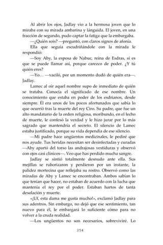 254
Al abrir los ojos, Jadlay vio a la hermosa joven que lo
miraba con su mirada ambarina y lánguida. El joven, en una
fracción de segundo, pudo captar la fatiga que la embargaba.
⎯¿Quién sois? ⎯preguntó, con claros signos de afonía.
Ella que seguía escudriñándole con la mirada le
respondió:
⎯Soy Aby, la esposa de Nabuc, reina de Esdras, sí es
que se puede llamar así, porque carezco de poder. ¿Y tú
quién eres?
⎯Yo… ⎯vaciló, por un momento dudó de quién era⎯.
Jadlay.
Lamec al oír aquel nombre supo de inmediato de quién
se trataba. Conocía el significado de ese nombre. Un
conocimiento que estaba en poder de los esdrianos, desde
siempre. Él era unos de los pocos afortunados que sabía lo
que ocurrió tras la muerte del rey Ciro. Su padre, que fue un
alto mandatario de la orden religiosa, moribundo, en el lecho
de muerte, le confesó la verdad y le hizo jurar por lo más
sagrado que mantendría el secreto. El silencio de Lamec
estaba justificado, porque su vida dependía de ese silencio.
⎯Mi padre hace ungüentos medicinales, le pediré que
nos ayude. Tus heridas necesitan ser desinfectadas y curadas
⎯Aby apartó del torso las andrajosas vestiduras y observó
con ojos casi clínicos⎯. Veo que has perdido mucha sangre.
Jadlay se sintió totalmente desnudo ante ella. Sus
mejillas se ruborizaron y perdieron por un instante, la
palidez mortecina que reflejaba su rostro. Observó como las
miradas de Aby y Lamec se encontraban. Ambos sabían lo
que tenían que hacer, no estaban de acuerdo con la lucha que
mantenía el rey por el poder. Estaban hartos de tanta
desolación y muerte.
«¡Uf, esta dama me gusta mucho!», exclamó Jadlay para
sus adentros. Sin embargo, no dejó que ese sentimiento, tan
nuevo para él, le embargará lo suficiente cómo para no
volver a la cruda realidad.
⎯Los ungüentos no son necesarios, sobreviviré. Lo
 