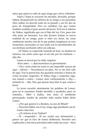 255
único que quiero es salir de aquí, tengo que volver a Jhodam.
Yejiel y Najat se cruzaron las miradas, aliviados, porque
habían desaparecido los delirios de su amigo o eso pensaban
ellos. Jadlay no desveló nada de su pasado y eso les dio un
poco de tranquilidad. Pero no contaban con que Lamec
también ocultaba el gran secreto del joven. Si él era el sobrino
de Nabuc, significaba que era el hijo del rey Ciro, pues éste
sólo tenía un hermano. Los dos jóvenes temían la nueva
realidad de su amigo, pues si todo era cierto, las cosas
cambiarían mucho; más de lo que podían imaginarse en esos
momentos, encerrados en una celda con la incertidumbre de
sus destinos acechando sobre sus cabezas.
—Si Nabuc os sorprende tratando de huir, no dudará en
mataros, tan cierto como que el sol sale por las mañanas —
dijo ella.
Lamec se movió por la celda, inquieto.
«Pero antes…», dejó inconcluso su pensamiento.
⎯Tal y como están las cosas es casi imposible sacaros de
aquí —afirmó—. Necesitamos un plan. No es tan fácil salir
de aquí. Tras la puerta hay dos guardias armados y hemos de
evitar levantar sospechas. Si Nabuc llega a sospechar algo,
nos matará a todos ⎯Lamec miró cariñosamente a Aby⎯,
incluida tú… Aby. Hay que pensar muy bien lo que vamos a
hacer.
La joven escuchó atentamente las palabras de Lamec,
pero no le asustaron. Estaba decidida a ayudarles, pero no
entendía… Miró a Jadlay, éste tenía el semblante
preocupado, trataba de asimilar todo cuanto había dicho
Lamec.
⎯¿Por qué quieres ir a Jhodam, no eres de Bilsán?
⎯Necesito hablar con el rey, tengo algo pendiente con él.
Lamec intervino.
⎯¿Te refieres al rey Nathan?
⎯Sí —respondió—. Él me ocultó una información y
parece ser que lo hizo de forma deliberada. Necesito una
explicación y ésta tiene prioridad sobre todas las cosas ⎯hizo
 