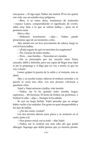 256
una pausa⎯. Sí sigo aquí, Nabuc me matará. Él no me quiere
con vida, soy un estorbo muy peligroso.
⎯Bien, si es cómo dices, trataremos de acelerarlo
⎯repuso Lamec, comprendiendo el significado de estorbo,
sabía muy bien a lo que se refería Jadlay⎯, pero no te
prometo nada.
Miró a Aby.
⎯Debemos marcharnos ⎯dijo⎯. Nabuc puede
presentarse aquí de un momento a otro.
Aby asintió con un leve movimiento de cabeza, luego se
volvió hacia Jadlay.
⎯¿Estás seguro de qué no necesitas los ungüentos?
⎯No. Gracias de todos modos.
⎯Pero… esas heridas… Necesitan ser curadas.
⎯No os preocupéis por mí, curarán solas. Estoy
cansado, débil y dolorido, pero soy capaz de llegar muy lejos
si me lo propongo y si digo que no voy a morir, es que no
voy a morir.
Lamec golpeó la puerta de la celda y al instante, ésta se
abrió.
Aby y su escolta Lamec salieron al mohoso corredor y la
puerta se cerró tras ellos. Los tres jóvenes volvieron a
quedarse solos.
Yejiel y Najat miraron a Jadlay, éste insistió.
⎯Nabuc me lo ha quitado todo: familia, hogar,
esperanza… Mi herencia. El trono de Esdras me pertenece, y
Nathan lo sabe —dijo—. Siempre lo ha sabido.
Se oyó un largo bufido. Yejiel pensaba que su amigo
había vuelto a las andadas. Ese gesto no pasó desapercibido a
los ojos de Jadlay.
⎯¿No me creéis, verdad?
Los dos jóvenes dieron unos pasos y se sentaron en el
suelo, junto a él.
⎯Nos parece irreal, eso es todo ⎯dijo Yejiel.
⎯Nabuc me lo confesó con más odio del que podía
albergar. Supongo que debió pensar que yo moriría pronto.
 