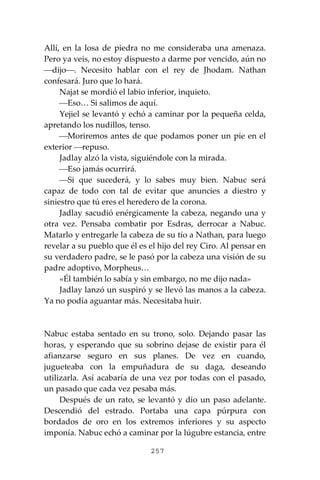 257
Allí, en la losa de piedra no me consideraba una amenaza.
Pero ya veis, no estoy dispuesto a darme por vencido, aún no
⎯dijo⎯. Necesito hablar con el rey de Jhodam. Nathan
confesará. Juro que lo hará.
Najat se mordió el labio inferior, inquieto.
⎯Eso… Si salimos de aquí.
Yejiel se levantó y echó a caminar por la pequeña celda,
apretando los nudillos, tenso.
⎯Moriremos antes de que podamos poner un pie en el
exterior ⎯repuso.
Jadlay alzó la vista, siguiéndole con la mirada.
⎯Eso jamás ocurrirá.
⎯Si que sucederá, y lo sabes muy bien. Nabuc será
capaz de todo con tal de evitar que anuncies a diestro y
siniestro que tú eres el heredero de la corona.
Jadlay sacudió enérgicamente la cabeza, negando una y
otra vez. Pensaba combatir por Esdras, derrocar a Nabuc.
Matarlo y entregarle la cabeza de su tío a Nathan, para luego
revelar a su pueblo que él es el hijo del rey Ciro. Al pensar en
su verdadero padre, se le pasó por la cabeza una visión de su
padre adoptivo, Morpheus…
«Él también lo sabía y sin embargo, no me dijo nada»
Jadlay lanzó un suspiró y se llevó las manos a la cabeza.
Ya no podía aguantar más. Necesitaba huir.
Nabuc estaba sentado en su trono, solo. Dejando pasar las
horas, y esperando que su sobrino dejase de existir para él
afianzarse seguro en sus planes. De vez en cuando,
jugueteaba con la empuñadura de su daga, deseando
utilizarla. Así acabaría de una vez por todas con el pasado,
un pasado que cada vez pesaba más.
Después de un rato, se levantó y dio un paso adelante.
Descendió del estrado. Portaba una capa púrpura con
bordados de oro en los extremos inferiores y su aspecto
imponía. Nabuc echó a caminar por la lúgubre estancia, entre
 