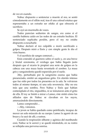 259
de vez en cuando.
Nabuc dispuesto a sentenciar a muerte al reo, se sentó
cómodamente en el sillón real, tras él una colosal estatua que
representaba a un extraño ser ofidio al que ofrecería el
sacrificio.
Se oyó un murmullo de voces.
Todos parecían sedientos de sangre, era como si el
castillo hubiera caído en las redes de un extraño hechizo. El
sentenciado suplicaba perdón, pero el rey no estaba
dispuesto a escucharle.
Nabuc declaró al reo culpable a morir sacrificado a
golpes. Después miró a Enós y con simple gesto le dio el
visto bueno.
Y el sacrificio de sangre comenzó…
Enós extendió al guerrero sobre el suelo y, en una breve
y brutal ceremonia, el verdugo que había llegado justo
después que el sicario le propinó una serie de golpes en la
cabeza con una maza hasta reventarle el cerebro. La masa
gris y sanguinolenta quedó esparcida por el suelo.
Aby, perturbada por la sangrienta escena que había
presenciado, emitió un angustioso grito. Un alarido intenso
que fue oído por todos los presentes en la sala. Se volvieron
todos al mismo tiempo, ni una sola reverencia. Aby no era
más que una sombra. Pero Nabuc y Enós que habían
contemplado el rito, impasibles, ni se inmutaron ante el grito
de ella. El rey se limitó a mirar a Lamec, éste sintió cómo los
afilados ojos de Nabuc se clavaban en los suyos,
amenazándole directamente.
Lamec comprendió…
⎯Aby, vámonos.
La joven se había quedado como petrificada, incapaz de
mover un solo músculo de su cuerpo. Lamec la agarró de un
brazo y la sacó de allí, a rastras.
Cuando la respiración silbante y agónica del moribundo
cesó, Nabuc se le acercó y se quedó mirándolo, en su rostro
se reflejaba una perversa sonrisa.
 
