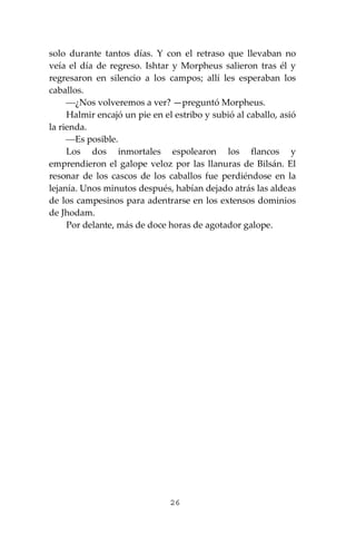 26
solo durante tantos días. Y con el retraso que llevaban no
veía el día de regreso. Ishtar y Morpheus salieron tras él y
regresaron en silencio a los campos; allí les esperaban los
caballos.
⎯¿Nos volveremos a ver? —preguntó Morpheus.
Halmir encajó un pie en el estribo y subió al caballo, asió
la rienda.
⎯Es posible.
Los dos inmortales espolearon los flancos y
emprendieron el galope veloz por las llanuras de Bilsán. El
resonar de los cascos de los caballos fue perdiéndose en la
lejanía. Unos minutos después, habían dejado atrás las aldeas
de los campesinos para adentrarse en los extensos dominios
de Jhodam.
Por delante, más de doce horas de agotador galope.
 