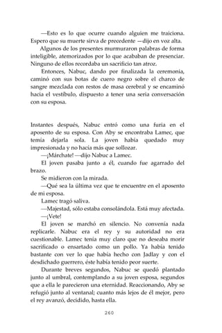 260
⎯Esto es lo que ocurre cuando alguien me traiciona.
Espero que su muerte sirva de precedente —dijo en voz alta.
Algunos de los presentes murmuraron palabras de forma
inteligible, atemorizados por lo que acababan de presenciar.
Ninguno de ellos recordaba un sacrificio tan atroz.
Entonces, Nabuc, dando por finalizada la ceremonia,
caminó con sus botas de cuero negro sobre el charco de
sangre mezclada con restos de masa cerebral y se encaminó
hacia el vestíbulo, dispuesto a tener una seria conversación
con su esposa.
Instantes después, Nabuc entró como una furia en el
aposento de su esposa. Con Aby se encontraba Lamec, que
temía dejarla sola. La joven había quedado muy
impresionada y no hacía más que sollozar.
⎯¡Márchate! ⎯dijo Nabuc a Lamec.
El joven pasaba junto a él, cuando fue agarrado del
brazo.
Se midieron con la mirada.
⎯Qué sea la última vez que te encuentre en el aposento
de mi esposa.
Lamec tragó saliva.
⎯Majestad, sólo estaba consolándola. Está muy afectada.
⎯¡Vete!
El joven se marchó en silencio. No convenía nada
replicarle. Nabuc era el rey y su autoridad no era
cuestionable. Lamec tenía muy claro que no deseaba morir
sacrificado o ensartado como un pollo. Ya había tenido
bastante con ver lo que había hecho con Jadlay y con el
desdichado guerrero, éste había tenido peor suerte.
Durante breves segundos, Nabuc se quedó plantado
junto al umbral, contemplando a su joven esposa, segundos
que a ella le parecieron una eternidad. Reaccionando, Aby se
refugió junto al ventanal; cuanto más lejos de él mejor, pero
el rey avanzó, decidido, hasta ella.
 