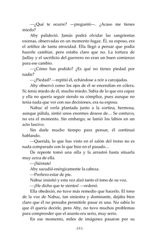 261
⎯¿Qué te ocurre? —preguntó—. ¿Acaso me tienes
miedo?
Aby palideció. Jamás podrá olvidar las sangrientas
escenas, observadas en un momento fugaz. Él, su esposo, era
el artífice de tanta atrocidad. Ella llegó a pensar que podía
hacerle cambiar, pero estaba claro que no. La tortura de
Jadlay y el sacrificio del guerrero no eran un buen comienzo
para ese cambio.
⎯¿Cómo has podido? ¿Es qué no tienes piedad por
nadie?
⎯¿Piedad? ⎯repitió él, echándose a reír a carcajadas.
Aby observó como los ojos de él se encendían en cólera.
Sí; tenía miedo de él, mucho miedo. Sabía de lo que era capaz
y ella no quería seguir siendo su cómplice, pues aunque no
tenía nada que ver con sus decisiones, era su esposa.
Nabuc al verla plantada junto a la cortina, hermosa,
aunque pálida, sintió unos enormes deseos de… Se contuvo,
no era el momento. Sin embargo, se lamió los labios en un
acto lascivo.
Sin darle mucho tiempo para pensar, él continuó
hablando.
⎯Querida, lo que has visto en el salón del trono no es
nada comparado con lo que hice en el pasado…
De repente tomó una silla y la arrastró hasta situarla
muy cerca de ella.
⎯¡Siéntate!
Aby sacudió enérgicamente la cabeza.
⎯Prefiero estar de pie.
Nabuc insistió y esta vez alzó tanto el tono de su voz.
⎯¡He dicho que te sientes! ⎯ordenó.
Ella obedeció, no tuvo más remedio que hacerlo. El tono
de la voz de Nabuc, tan siniestra y dominante, dejaba bien
claro que él no pensaba permitirle pasar ni una. No sabía lo
que él quería decirle, pero Aby, no tuvo muchos problemas
para comprender que el asunto era serio, muy serio.
En ese momento, miles de imágenes pasaron por su
 