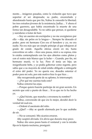 262
mente… imágenes pasadas, como la violación que tuvo que
soportar al ser desposada; su padre, encarcelado y
abandonado hasta que por fin, Nabuc le concedió la libertad;
los tres extraños jóvenes de la resistencia; Jadlay… Y ahora el
pobre guerrero, que había encontrado la muerte de una
forma tan desagradable. Ya no sabía que pensar, si quedarse
y suicidarse o tratar de huir.
⎯Soy un asesino sin escrúpulos y no me avergüenzo por
ello —dijo, sin pelos en la lengua—. Siempre he deseado el
poder, pero mi hermano Ciro era el heredero y yo, no era
nadie. No era más que un simple príncipe al que rebajaron al
grado de conde. Aquella ofensa creció en mí, hasta
convertirse en odio ⎯hizo una pausa, miró a su esposa, ésta
lo estaba contemplando con los ojos abiertos como platos y
con el rostro más blanco que la leche⎯. Cuando, por fin, mi
hermano murió, vi la luz. Pero él tenía un hijo; un
insignificante bebe, y yo podía gobernar como regente, pero
sabía que a su mayoría de edad estaba obligado a entregarle
el cetro del poder. Yo no quería eso, deseaba ostentar el
poder para mi solo, por este motivo hice lo que hice…
Aby recuperando parte de su aplomo, lo interrumpió.
⎯¿Por qué me cuentas todo esto?
Nabuc entornó las cejas.
⎯Porque quiero hacerte participe de mi gran secreto. Un
secreto que está a punto de finar… Si es que no lo ha hecho
ya.
⎯¿Qué hiciste, que mancha y envenena tu nombre?
Nabuc, convencido de que era lo mejor, decidió decir la
verdad tal cual era.
⎯Ordené el asesinato del niño.
⎯¿Qué? ⎯Aby se quedó alarmada por lo que acababa
de oír.
⎯No se consumó. Mis sicarios erraron.
Aby suspiró aliviada. Un alivio que duraría muy poco.
Nabuc dio unos pasos hasta el ventanal y con la miraba
fija en la lejanía nocturna, prosiguió:
 