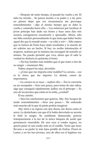 263
⎯Después de tanto tiempo, el pasado ha vuelto a mí. El
niño ha crecido… Se parece mucho a su padre y a mí, pero
no pienso dejar que esa circunstancia me provoque
remordimientos ⎯dijo al mismo tiempo que se daba la
vuelta y caminaba hacia ella⎯. Los esfuerzos por localizar al
joven príncipe han dado sus frutos y hace unos días mis
sicarios consiguieron encontrarlo y apresadlo. Ahora, sólo
me falta concluir personalmente lo que tenía que haber hecho
aquel día que lo mandé matar —se echó a reír—. Sólo espero
que la tortura de Festo haya dado resultados y la muerte de
mi sobrino sea un hecho. Si hoy no recibo información al
respecto, mañana por la mañana me encargaré de matarlo yo
mismo. No puedo permitir que viva, ahora que él sabe la
verdad no dudaría en quitarme el trono.
—No hay hombre más maldito que el que mata a otro de
su sangre —murmuró Aby.
Nabuc arqueó las cejas, divertido.
—¿Crees que me importa estar maldito? La corona… eso
es lo único que me importa. Lo demás, carece de
importancia.
⎯La corona no es tuya —replicó ella—. Eso te convierte
en un usurpador ⎯hizo una pausa, para tratar de atar cabos;
algo que consiguió rápidamente: Jadlay era el príncipe⎯. Es
uno de los jóvenes que están en la celda, ¿verdad?
El rey asintió.
—Saca las conclusiones que quieras, Aby. Soy incapaz de
sentir remordimientos —hizo una pausa—. He ordenado
más muertes de lo que tú jamás podrás imaginar.
Aby miró a su esposo con ojos duros, tan duros como el
acero. La desfachatez con que él le había desvelado su secreto
le heló la sangre. Su semblante demacrado, parecía
transparentarse a la luz de la única lámpara de aceite que
permanecía encendida. De una cosa si estaba segura, no
quería pasar ni una noche más en el castillo. Tenía que huir;
llevarse a su padre lo más lejos posible de Esdras. Pensó en
Lamec y en los tres jóvenes, uno de ellos era el legitimo rey
 