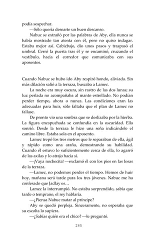 265
podía sospechar.
⎯Sólo quería desearte un buen descanso.
Nabuc se extrañó por las palabras de Aby, ella nunca se
había mostrado tan atenta con él, pero no quiso indagar.
Estaba mejor así. Cabizbajo, dio unos pasos y traspasó el
umbral. Cerró la puerta tras él y se encaminó, cruzando el
vestíbulo, hacia el corredor que comunicaba con sus
aposentos.
Cuando Nabuc se hubo ido Aby respiró hondo, aliviada. Sin
más dilación salió a la terraza, buscaba a Lamec.
La noche era muy oscura, sin rastro de las dos lunas; su
luz perlada no acompañaba al manto estrellado. No podían
perder tiempo, ahora o nunca. Las condiciones eran las
adecuadas para huir, sólo faltaba que el plan de Lamec no
fallase.
De pronto vio una sombra que se deslizaba por la hierba.
La figura encapuchada se confundía en la oscuridad. Ella
sonrió. Desde la terraza le hizo una seña indicándole el
camino libre. Estaba sola en el aposento.
Lamec trepó los tres metros que le separaban de ella, ágil
y rápido como una araña, demostrando su habilidad.
Cuando él estuvo lo suficientemente cerca de ella, lo agarró
de las axilas y lo atrajo hacia sí.
⎯¡Vaya nochecita! ⎯exclamó él con los pies en las losas
de la terraza.
⎯Lamec, no podemos perder el tiempo. Hemos de huir
hoy, mañana será tarde para los tres jóvenes. Nabuc me ha
confesado que Jadlay es…
Lamec la interrumpió. No estaba sorprendido, sabía que
tarde o temprano, el rey hablaría.
⎯¿Piensa Nabuc matar al príncipe?
Aby se quedó perpleja. Sinceramente, no esperaba que
su escolta lo supiera.
⎯¿Sabías quién era el chico? ⎯le preguntó.
 