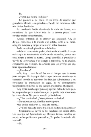 266
⎯Sí.
⎯¿Y por qué no me lo dijiste?
⎯Le prometí a mi padre en su lecho de muerte que
guardaría silencio —respondió—. Desde ese momento, sellé
mis labios. Lo siento.
La prudencia había dominado la vida de Lamec, era
consciente de que hablar más de la cuenta podía traer
consigo malas consecuencias.
Ambos entraron en el interior del aposento. Aby se
dirigió corriendo a la mesita que estaba junto a la cama,
apagó la lámpara y luego, se sentaron sobre la cama.
En la oscuridad, planificaron la huida.
⎯Irás en busca de tu padre y lo traerás al castillo. Has de
evitar que te reconozcan, cámbiate de atuendos, ponte una
capa negra y cubre tu rostro. Luego accedéis al pasadizo a
través de la biblioteca y os dirigís al laberinto, no lo crucéis,
esperadnos en el inicio. Yo acudiré con los jóvenes en una
hora aproximadamente.
⎯¿Una hora?
⎯Sí, Aby… ¡una hora! Ese es el tiempo que tenemos
para escapar. No hay que olvidar que una vez los centinelas
cierren el torreón se activaran los drenajes subterráneos y los
conductos se inundaran de agua. Si no conseguimos
traspasarlos en menos de ese tiempo, moriremos ahogados.
Aby tenía muchas preguntas y apenas había tiempo para
las respuestas, pero tenía claro que no podía huir si no tenía
las cosas claras. No quería ser ella quién fallase.
⎯¿Y los centinelas? ¿Cómo piensas burlarlos?
⎯No te preocupes, de ellos me ocupo yo.
Más dudas asaltaron su inquieta mente…
⎯¿Ya has pensado cómo huiremos, no tenemos caballos?
⎯Correremos a través de los senderos sin mirar atrás.
Los monjes del Monasterio de Hermes tienen caballos de
sobra, se los pediremos prestados. ¿Tu padre ha estado allí,
verdad?
⎯Si.
 