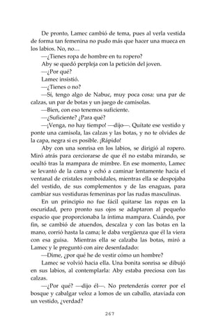267
De pronto, Lamec cambió de tema, pues al verla vestida
de forma tan femenina no pudo más que hacer una mueca en
los labios. No, no…
⎯¿Tienes ropa de hombre en tu ropero?
Aby se quedó perpleja con la petición del joven.
⎯¿Por qué?
Lamec insistió.
⎯¿Tienes o no?
⎯Sí, tengo algo de Nabuc, muy poca cosa: una par de
calzas, un par de botas y un juego de camisolas.
⎯Bien, con eso tenemos suficiente.
⎯¿Suficiente? ¿Para qué?
⎯¡Venga, no hay tiempo! ⎯dijo⎯. Quítate ese vestido y
ponte una camisola, las calzas y las botas, y no te olvides de
la capa, negra si es posible. ¡Rápido!
Aby con una sonrisa en los labios, se dirigió al ropero.
Miró atrás para cerciorarse de que él no estaba mirando, se
ocultó tras la mampara de mimbre. En ese momento, Lamec
se levantó de la cama y echó a caminar lentamente hacia el
ventanal de cristales romboidales, mientras ella se despojaba
del vestido, de sus complementos y de las enaguas, para
cambiar sus vestiduras femeninas por las rudas masculinas.
En un principio no fue fácil quitarse las ropas en la
oscuridad, pero pronto sus ojos se adaptaron al pequeño
espacio que proporcionaba la íntima mampara. Cuándo, por
fin, se cambió de atuendos, descalza y con las botas en la
mano, corrió hasta la cama; le daba vergüenza que él la viera
con esa guisa. Mientras ella se calzaba las botas, miró a
Lamec y le preguntó con aire desenfadado:
⎯Dime, ¿por qué he de vestir cómo un hombre?
Lamec se volvió hacia ella. Una bonita sonrisa se dibujó
en sus labios, al contemplarla: Aby estaba preciosa con las
calzas.
⎯¿Por qué? ⎯dijo él⎯. No pretenderás correr por el
bosque y cabalgar veloz a lomos de un caballo, ataviada con
un vestido, ¿verdad?
 
