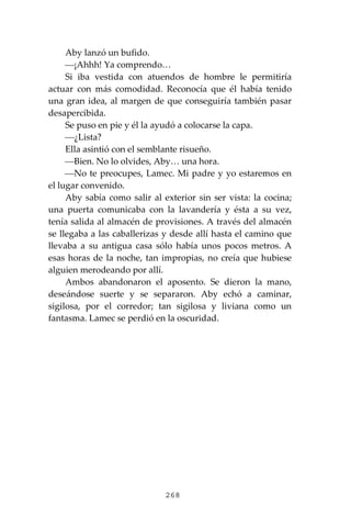 268
Aby lanzó un bufido.
⎯¡Ahhh! Ya comprendo…
Si iba vestida con atuendos de hombre le permitiría
actuar con más comodidad. Reconocía que él había tenido
una gran idea, al margen de que conseguiría también pasar
desapercibida.
Se puso en pie y él la ayudó a colocarse la capa.
⎯¿Lista?
Ella asintió con el semblante risueño.
⎯Bien. No lo olvides, Aby… una hora.
⎯No te preocupes, Lamec. Mi padre y yo estaremos en
el lugar convenido.
Aby sabía como salir al exterior sin ser vista: la cocina;
una puerta comunicaba con la lavandería y ésta a su vez,
tenía salida al almacén de provisiones. A través del almacén
se llegaba a las caballerizas y desde allí hasta el camino que
llevaba a su antigua casa sólo había unos pocos metros. A
esas horas de la noche, tan impropias, no creía que hubiese
alguien merodeando por allí.
Ambos abandonaron el aposento. Se dieron la mano,
deseándose suerte y se separaron. Aby echó a caminar,
sigilosa, por el corredor; tan sigilosa y liviana como un
fantasma. Lamec se perdió en la oscuridad.
 
