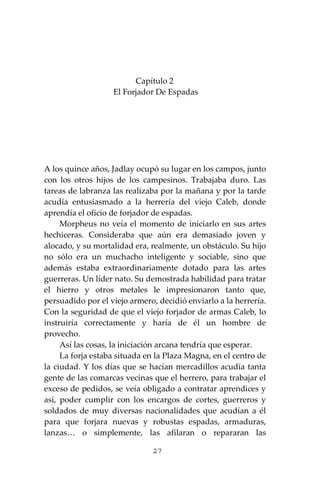27
Capítulo 2
El Forjador De Espadas
A los quince años, Jadlay ocupó su lugar en los campos, junto
con los otros hijos de los campesinos. Trabajaba duro. Las
tareas de labranza las realizaba por la mañana y por la tarde
acudía entusiasmado a la herrería del viejo Caleb, donde
aprendía el oficio de forjador de espadas.
Morpheus no veía el momento de iniciarlo en sus artes
hechiceras. Consideraba que aún era demasiado joven y
alocado, y su mortalidad era, realmente, un obstáculo. Su hijo
no sólo era un muchacho inteligente y sociable, sino que
además estaba extraordinariamente dotado para las artes
guerreras. Un líder nato. Su demostrada habilidad para tratar
el hierro y otros metales le impresionaron tanto que,
persuadido por el viejo armero, decidió enviarlo a la herrería.
Con la seguridad de que el viejo forjador de armas Caleb, lo
instruiría correctamente y haría de él un hombre de
provecho.
Así las cosas, la iniciación arcana tendría que esperar.
La forja estaba situada en la Plaza Magna, en el centro de
la ciudad. Y los días que se hacían mercadillos acudía tanta
gente de las comarcas vecinas que el herrero, para trabajar el
exceso de pedidos, se veía obligado a contratar aprendices y
así, poder cumplir con los encargos de cortes, guerreros y
soldados de muy diversas nacionalidades que acudían a él
para que forjara nuevas y robustas espadas, armaduras,
lanzas… o simplemente, las afilaran o repararan las
 