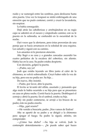 270
ruido y se sumergió entre las sombras, para deslizarse hasta
otra puerta. Una vez la traspasó se sintió embriagada de una
emoción que no pudo contener, corrió y cruzó la lavandería,
sin respirar.
Lo había conseguido.
Dejó atrás las caballerizas y arrebujándose en su regía
capa se adentró en el oscuro y empedrado camino; con su fe
puesta en la salmodia, se confundió en la oscuridad de la
noche.
Oyó voces que la alertaron, pero éstas provenían de una
pareja que se hacía arrumacos en la soledad de una esquina.
Les saludó y siguió con su camino.
Los amantes ni le prestaron atención.
Aby llegó a su casa y a grandes zancadas ascendió los
cuatro peldaños de la escalera del cobertizo, sin aliento.
Había luz en la casa. Su padre estaba despierto.
Con decisión, golpeó la puerta.
⎯¡Padre, soy yo!
Joab que estaba leyendo un libro junto al calor de la
chimenea, se volvió sobresaltado. Creyó haber oído la voz de
su hija, pero eso no podía ser. Su hija…
De nuevo, Aby insistió.
⎯Padre, por favor, abre la puerta.
El levita se levantó del sillón, asustado y pensando que
algo malo le había ocurrido a su hija para que se presentara
en casa en plena noche. Corrió hacia la puerta. Desbloqueó el
cerrojo y abrió la puerta. En el umbral, estaba su hija.
Aby sin poder contenerse, se arrojó a los brazos de su
padre; éste no podía creerlo.
⎯Hija, ¿qué ocurre?
⎯He venido a buscarte, padre. ¡Nos vamos de Esdras!
Aby se apartó de su padre y se dirigió a la chimenea
para apagar el fuego. Su padre la siguió, atónito, sin
comprender.
⎯¿Cómo has dicho? ⎯Su hija se volvió, Joab la
contempló detenidamente⎯. ¿Se puede saber qué haces
 