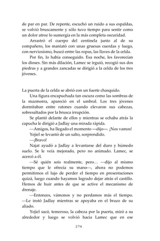 274
de par en par. De repente, escuchó un ruido a sus espaldas,
se volvió bruscamente y sólo tuvo tiempo para sentir como
un dolor atroz lo sumergía en la más completa oscuridad.
Arrastró el cuerpo del centinela junto al de su
compañero, los maniató con unas gruesas cuerdas y luego,
con nerviosismo, buscó entre las ropas, las llaves de la celda.
Por fin, lo había conseguido. Esa noche, les favorecían
los dioses. Sin más dilación, Lamec se irguió, recogió sus dos
piedras y a grandes zancadas se dirigió a la celda de los tres
jóvenes.
La puerta de la celda se abrió con un fuerte chasquido.
Una figura encapuchada tan oscura como las sombras de
la mazmorra, apareció en el umbral. Los tres jóvenes
dormitaban entre ratones cuando elevaron sus cabezas,
sobresaltados por la brusca irrupción.
Se plantó delante de ellos y mientras se echaba atrás la
capucha le dirigió a Jadlay una mirada rápida.
⎯Amigos, ha llegado el momento ―dijo―. ¡Nos vamos!
Yejiel se levantó de un salto, sorprendido.
⎯¡Bravo!
Najat ayudó a Jadlay a levantarse del duro y húmedo
suelo. Se le veía mejorado, pero no animado. Lamec, se
acercó a él.
⎯Sé quién sois realmente, pero… ⎯dijo al mismo
tiempo que le ofrecía su mano⎯, ahora no podemos
permitirnos el lujo de perder el tiempo en presentaciones
quizá, luego cuando hayamos logrado dejar atrás el castillo.
Hemos de huir antes de que se active el mecanismo de
drenaje.
⎯Entonces, vámonos y no perdamos más el tiempo.
⎯Le instó Jadlay mientras se apoyaba en el brazo de su
aliado.
Yejiel sacó, temeroso, la cabeza por la puerta, miró a su
alrededor y luego se volvió hacia Lamec que en ese
 