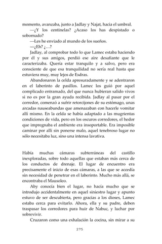 275
momento, avanzaba, junto a Jadlay y Najat, hacia el umbral.
⎯¿Y los centinelas? ¿Acaso los has despistado o
sobornado?
⎯Les he enviado al mundo de los sueños.
―¿Eh? ¿…?
Jadlay, al comprobar todo lo que Lamec estaba haciendo
por él y sus amigos, perdió ese aire desafiante que le
caracterizaba. Quería estar tranquilo y a salvo, pero era
consciente de que esa tranquilidad no sería real hasta que
estuviera muy, muy lejos de Esdras.
Abandonaron la celda apresuradamente y se adentraron
en el laberinto de pasillos. Lamec los guió por aquel
complicado entramado, del que nunca hubieran salido vivos
si no es por la gran ayuda recibida. Jadlay al pasar por el
corredor, comenzó a sufrir retorcijones de su estómago, unas
arcadas nauseabundas que amenazaban con hacerle vomitar
allí mismo. En la celda se había adaptado a las mugrientas
condiciones de vida, pero en los oscuros corredores, el hedor
que impregnaba el ambiente era insoportable. Era imposible
caminar por allí sin ponerse malo, aquel tenebroso lugar no
sólo necesitaba luz, sino una intensa lavativa.
Había muchas cámaras subterráneas del castillo
inexploradas, sobre todo aquellas que estaban más cerca de
los conductos de drenaje. El lugar de encuentro era
precisamente el inicio de esas cámaras, a las que se accedía
sin necesidad de penetrar en el laberinto. Mucho más allá, se
encontraba el Mausoleo.
Aby conocía bien el lugar, no hacía mucho que se
introdujo accidentalmente en aquel siniestro lugar y apunto
estuvo de ser descubierta, pero gracias a los dioses, Lamec
estaba cerca para evitarlo. Ahora, ella y su padre, deben
traspasar los corredores para huir de Nabuc, y luchar por
sobrevivir.
Cruzaron como una exhalación la cocina, sin mirar a su
 