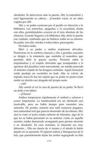 276
alrededor. Se detuvieron ante la puerta, Aby la entreabrió y
sacó ligeramente su cabeza… ¡Corredor vacío, ni un alma
vagaba por allí!
Aby y su padre corrieron por el pasillo en dirección a la
biblioteca. Las antorchas, apagadas; y la oscuridad, aliada
con ellos, permitiéndoles avanzar en el más absoluto de los
silencios. Cuando llegaron a la biblioteca Aby abrió la puerta
con cuidado, confiando que no hubiera nadie en su interior.
Su padre, tras ella, miraba a todos lados, preocupado.
No había nadie.
Miró a su padre y ambos respiraron aliviados.
Penetraron en la sombría estancia y ella a grandes zancadas
se dirigió a la estantería que ocultaba el manubrio que
permitía abrir la puerta secreta. Presionó sobre la
empuñadura y el crujido chirriante que acompañaba a la
apertura del pasadizo sonó nuevamente, un sonido parecido
al siniestro crujido de las bisagras oxidadas. Aquel fantasmal
ruido produjo un escalofrío en Joab. Aby se volvió, de
repente, hacia él; fue tan rápida que su padre no pudo evitar
emitir un alarido casi ahogado del propio susto.
⎯¡Ah!
Aby sonrió al ver la cara de poema de su padre. Se llevó
un dedo a los labios.
⎯¡Chissss!
Ambos traspasaron rápidamente el umbral y echaron a
correr torpemente. La tenebrosidad era un obstáculo casi
insalvable, pero no había tiempo para encender una
antorcha. De pronto, notaron una sutil sustancia pegajosa,
una nubosidad real que parecía descender de las alturas, Aby
alzó la vista: el techo estaba cubierto de telarañas, algo de lo
que no se había percatado en su anterior visita; en aquella
ocasión, estaba demasiado acongojada para prestar atención
a su alrededor. En esos instantes, la situación era muy
diferente… Ella era dueña de sí misma y el miedo lo había
dejado en su aposento. El aspecto sedoso y blanquecino de la
tela, que pacientemente tejían las arañas segregando su hilo
 