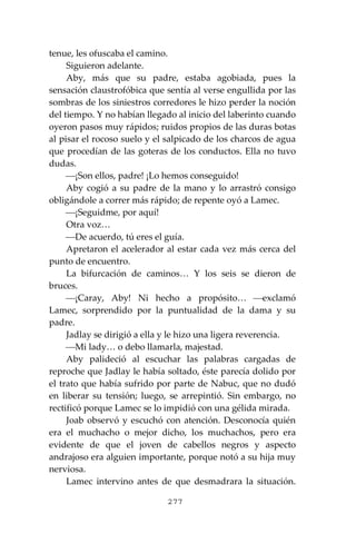 277
tenue, les ofuscaba el camino.
Siguieron adelante.
Aby, más que su padre, estaba agobiada, pues la
sensación claustrofóbica que sentía al verse engullida por las
sombras de los siniestros corredores le hizo perder la noción
del tiempo. Y no habían llegado al inicio del laberinto cuando
oyeron pasos muy rápidos; ruidos propios de las duras botas
al pisar el rocoso suelo y el salpicado de los charcos de agua
que procedían de las goteras de los conductos. Ella no tuvo
dudas.
⎯¡Son ellos, padre! ¡Lo hemos conseguido!
Aby cogió a su padre de la mano y lo arrastró consigo
obligándole a correr más rápido; de repente oyó a Lamec.
⎯¡Seguidme, por aquí!
Otra voz…
⎯De acuerdo, tú eres el guía.
Apretaron el acelerador al estar cada vez más cerca del
punto de encuentro.
La bifurcación de caminos… Y los seis se dieron de
bruces.
⎯¡Caray, Aby! Ni hecho a propósito… ⎯exclamó
Lamec, sorprendido por la puntualidad de la dama y su
padre.
Jadlay se dirigió a ella y le hizo una ligera reverencia.
⎯Mi lady… o debo llamarla, majestad.
Aby palideció al escuchar las palabras cargadas de
reproche que Jadlay le había soltado, éste parecía dolido por
el trato que había sufrido por parte de Nabuc, que no dudó
en liberar su tensión; luego, se arrepintió. Sin embargo, no
rectificó porque Lamec se lo impidió con una gélida mirada.
Joab observó y escuchó con atención. Desconocía quién
era el muchacho o mejor dicho, los muchachos, pero era
evidente de que el joven de cabellos negros y aspecto
andrajoso era alguien importante, porque notó a su hija muy
nerviosa.
Lamec intervino antes de que desmadrara la situación.
 