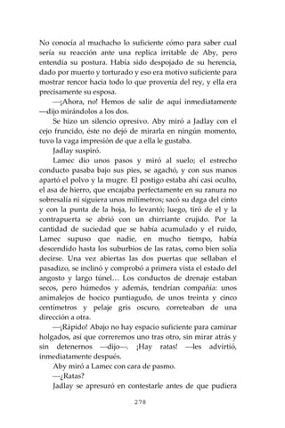 278
No conocía al muchacho lo suficiente cómo para saber cual
sería su reacción ante una replica irritable de Aby, pero
entendía su postura. Había sido despojado de su herencia,
dado por muerto y torturado y eso era motivo suficiente para
mostrar rencor hacia todo lo que provenía del rey, y ella era
precisamente su esposa.
⎯¡Ahora, no! Hemos de salir de aquí inmediatamente
―dijo mirándolos a los dos.
Se hizo un silencio opresivo. Aby miró a Jadlay con el
cejo fruncido, éste no dejó de mirarla en ningún momento,
tuvo la vaga impresión de que a ella le gustaba.
Jadlay suspiró.
Lamec dio unos pasos y miró al suelo; el estrecho
conducto pasaba bajo sus pies, se agachó, y con sus manos
apartó el polvo y la mugre. El postigo estaba ahí casi oculto,
el asa de hierro, que encajaba perfectamente en su ranura no
sobresalía ni siguiera unos milímetros; sacó su daga del cinto
y con la punta de la hoja, lo levantó; luego, tiró de el y la
contrapuerta se abrió con un chirriante crujido. Por la
cantidad de suciedad que se había acumulado y el ruido,
Lamec supuso que nadie, en mucho tiempo, había
descendido hasta los suburbios de las ratas, como bien solía
decirse. Una vez abiertas las dos puertas que sellaban el
pasadizo, se inclinó y comprobó a primera vista el estado del
angosto y largo túnel… Los conductos de drenaje estaban
secos, pero húmedos y además, tendrían compañía: unos
animalejos de hocico puntiagudo, de unos treinta y cinco
centímetros y pelaje gris oscuro, correteaban de una
dirección a otra.
⎯¡Rápido! Abajo no hay espacio suficiente para caminar
holgados, así que correremos uno tras otro, sin mirar atrás y
sin detenernos ⎯dijo⎯. ¡Hay ratas! ⎯les advirtió,
inmediatamente después.
Aby miró a Lamec con cara de pasmo.
⎯¿Ratas?
Jadlay se apresuró en contestarle antes de que pudiera
 
