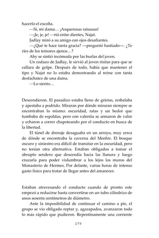 279
hacerlo el escolta.
⎯Sí, mi dama… ¡Asquerosas rataaaas!
⎯¡Je, je, je! ⎯rió entre dientes, Najat.
Jadlay miró a su amigo con ojos desafiantes.
⎯¿Qué te hace tanta gracia? ―preguntó hastiado―. ¿Te
ríes de los temores ajenos…?
Aby se sintió incómoda por las burlas del joven.
Un codazo de Jadlay, le sirvió al joven risitas para que se
callara de golpe. Después de todo, había que mantener el
tipo y Najat no lo estaba demostrando al reírse con tanta
desfachatez de una dama.
⎯Lo siento…
Descendieron. El pasadizo estaba lleno de grietas, resbalaba
y apestaba a podrido. Miraran por dónde miraran siempre se
encontraban lo mismo: oscuridad, ratas y un hedor que
tumbaba de espaldas, pero con valentía se armaron de valor
y echaron a correr chapoteando por el conducto en busca de
la libertad.
El túnel de drenaje desaguaba en un arroyo, muy cerca
de dónde se encontraba la caverna del Menhir. El bosque
oscuro y siniestro era difícil de transitar en la oscuridad, pero
no tenían otra alternativa. Estaban obligados a tomar el
abrupto sendero que descendía hacia las llanura y luego
cruzarla para poder vislumbrar a los lejos los muros del
Monasterio de Hermes. Por delante, varias horas de intenso
gasto físico para tratar de llegar antes del amanecer.
Estaban atravesando el conducto cuando de pronto este
empezó a reducirse hasta convertirse en un tubo cilíndrico de
unos sesenta centímetros de diámetro.
Ante la imposibilidad de continuar el camino a pie, el
grupo se vio obligado reptar y, agazapados, avanzaron todo
lo más rápido que pudieron. Repentinamente una corriente
 