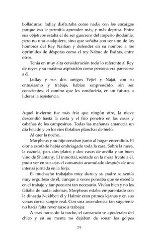 28
bolladuras. Jadlay disfrutaba como nadie con los encargos
porque eso le permitía aprender más, y más deprisa. Entre
sus objetivos estaba el de ser guerrero del imperio jhodamíe,
pero no uno cualquiera, sino que soñaba con ser uno de los
hombres del Rey Nathan y defender en su nombre a los
oprimidos de déspotas como el rey Nabuc de Esdras, entre
otros.
Tenía en muy alta consideración todo lo referente al Rey
de reyes y su máxima aspiración como persona era parecerse
a él.
Jadlay y sus dos amigos Yejiel y Najat, con su
entusiasmo y trabajo, habían emprendido, sin ser
conscientes, el camino que les conduciría, en un futuro, a
liderar la resistencia.
Aquel invierno fue más frío que ningún otro, la nieve
descendió hasta la costa y el frío penetró en las casas y
cabañas de los campesinos. Todas las mañanas amanecía un
día helado y en los ríos flotaban planchas de hielo.
Al caer la noche…
Morpheus y su hijo cenaban junto al hogar encendido. El
olor a estofado había embriagado toda la casa. Sobre la mesa,
la cazuela, pan, dos platos y dos vasos de arcilla y un buen
vino de Shantany. El inmortal, sentado en la mesa frente a él,
pudo ver en sus ojos el cansancio acumulado después de una
intensa jornada en la forja.
El muchacho trabajaba muy duro y su padre se sentía
muy orgulloso de él, aunque a veces pensaba que se excedía
en el trabajo y tampoco era tan necesario. Vivían bien y no les
faltaba de nada; además, Morpheus estaba emparentado con
la dinastía Nekhbet: él y Halmir eran primos lejanos y en sus
venas corría sangre real. Con una ascendencia tan sugerente
no hacía falta reventarse a trabajar.
A esas horas de la noche, el cansancio se apoderaba del
chico y en su mente no dejaban de sonar los golpes
 
