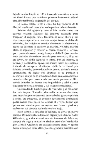 280
helada de aire limpio se coló a través de la obertura externa
del túnel. Lamec que reptaba el primero, husmeó no sólo el
aire, sino también la vegetación del bosque.
La salida estaba frente a ellos. La luz nocturna de la
libertad les abría el paso, sonriendo por tan valiente hazaña.
Salieron del agujero y pese al frío, sentían calor, sus
cuerpos estaban sudados del esfuerzo realizado para
traspasar el angosto túnel. Jadearon al verse libres y sus
corazones empezaron a bombear sangre fresca al doble de
velocidad, los incipientes nervios desataron la adrenalina y
todos sus sistemas se pusieron en marcha. No había marcha
atrás, se irguieron y echaron a correr, cruzaron el arroyo,
poco profundo, como perseguidos por el diablo. Joab, estaba
muy cansado, demasiado cansado para continuar, él ya no
era joven, no podía seguirles el ritmo. Por un instante, se
detuvo y doblándose, apoyó sus manos sobre sus rodillas,
tratando de recuperar el aliento. Nadie le recriminó por
haberse detenido, pero todos sabían que no tenían la menor
oportunidad de lograr sus objetivos si se paraban a
descansar, así que no lo secundaron. Joab, en esos momentos,
deseaba volar, pero no era más que un simple mortal. Hizo
acopio de todas las fuerzas que le quedaban y echó a correr
siguiendo la estela de su hija y sus jóvenes compañeros.
Corrían dando tumbos, pues la oscuridad y el cansancio
les hacia torpes. El sendero descendía de forma alarmante,
este muy abrupto serpenteaba entre árboles, grandes plantas
y rocas. Era peligroso. El extremo agotamiento acumulado
podía acabar con ellos si no lo hacía el terreno. Tenían que
permanecer atentos, para no tropezar con lianas o piedras y
acabar con sus cuerpos rodando sendero abajo.
Justo debajo, al finalizar el sendero, se abría un nuevo
camino. De inmediato, lo tomaron rápido y en silencio. A dos
kilómetros, grandes extensiones de terrenos de labranza,
campos de trigo y maizal se alzaban ante ellos bandeados
por la brisa. Cruzarlos era asquerosamente difícil y apenas
había separación entre ellos, pues los grandes maizales, con
 