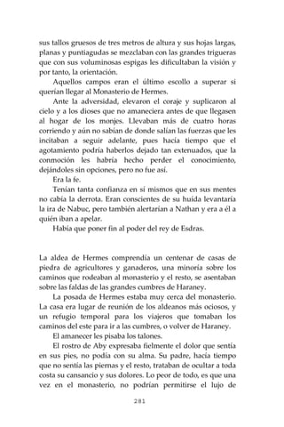 281
sus tallos gruesos de tres metros de altura y sus hojas largas,
planas y puntiagudas se mezclaban con las grandes trigueras
que con sus voluminosas espigas les dificultaban la visión y
por tanto, la orientación.
Aquellos campos eran el último escollo a superar si
querían llegar al Monasterio de Hermes.
Ante la adversidad, elevaron el coraje y suplicaron al
cielo y a los dioses que no amaneciera antes de que llegasen
al hogar de los monjes. Llevaban más de cuatro horas
corriendo y aún no sabían de donde salían las fuerzas que les
incitaban a seguir adelante, pues hacía tiempo que el
agotamiento podría haberlos dejado tan extenuados, que la
conmoción les habría hecho perder el conocimiento,
dejándoles sin opciones, pero no fue así.
Era la fe.
Tenían tanta confianza en sí mismos que en sus mentes
no cabía la derrota. Eran conscientes de su huída levantaría
la ira de Nabuc, pero también alertarían a Nathan y era a él a
quién iban a apelar.
Había que poner fin al poder del rey de Esdras.
La aldea de Hermes comprendía un centenar de casas de
piedra de agricultores y ganaderos, una minoría sobre los
caminos que rodeaban al monasterio y el resto, se asentaban
sobre las faldas de las grandes cumbres de Haraney.
La posada de Hermes estaba muy cerca del monasterio.
La casa era lugar de reunión de los aldeanos más ociosos, y
un refugio temporal para los viajeros que tomaban los
caminos del este para ir a las cumbres, o volver de Haraney.
El amanecer les pisaba los talones.
El rostro de Aby expresaba fielmente el dolor que sentía
en sus pies, no podía con su alma. Su padre, hacía tiempo
que no sentía las piernas y el resto, trataban de ocultar a toda
costa su cansancio y sus dolores. Lo peor de todo, es que una
vez en el monasterio, no podrían permitirse el lujo de
 