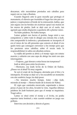 282
descansar, sólo necesitaban prestados seis caballos para
seguir con su viaje a Jhodam.
Cuando llegaron ante la gran muralla que protegía el
monasterio, el silencio que inundaba el lugar fue roto por sus
jadeos y respiraciones al borde de la extenuación. Jadlay, que
aún seguía con las heridas sin cicatrizar apoyó sus manos en
los muros de piedra. Joab se dejó caer en el suelo, tan
agotado que estaba dispuesto a quedarse allí a plantar raíces.
No hubo palabras. No había tiempo.
Lamec golpeó con fuerza el portón, luego miró a sus
compañeros y sobre todo le dirigió una mirada fría a Joab,
éste comprendió la indirecta y pesadamente se incorporó; él
era el único de los allí presentes que conocía al abad; él era
quién tenía que conseguir convencer a los monjes para que
les prestaran unos caballos; sobre él recaía toda la
responsabilidad, lo sabía con absoluta certeza.
La rejilla del portón se abrió y el monje vigía con sotana
marrón y cubierto con una capa de abrigo los miró con ojos
interrogantes.
⎯Viajeros, ¿qué desean a estas horas tan tempranas?
Joab se abrió paso entre los jóvenes.
⎯Hermano, soy Joab; levita de la Orden de Esdras.
¿Deseo ver al abad? Es muy urgente.
Se oyó el crujir de las bisagras, afectadas por el frío y la
intemperie. El monje se dejó ver y los escudriñó un momento
con aire sombrío; luego, los dejó pasar.
⎯No tenemos mucho tiempo, frater ⎯dijo Joab,
mirando al monje⎯. Hemos huido de la tiranía de Nabuc.
El vigía que caminaba encorvado, soportando a duras
penas el paso de los años, levantó la vista. Aquellas últimas
palabras de Joab bastaron para que el monje se inquietara.
Tragó saliva.
Lamec se situó entre el monje y el levita, no podía
soportar tanta lentitud y más cuando estaban en juego sus
pellejos.
Intervino con decisión y directo al grano.
 