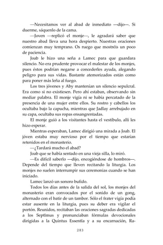 283
⎯Necesitamos ver al abad de inmediato ―dijo―. Si
duerme, sáquenlo de la cama.
⎯Joven ⎯replicó el monje⎯, le agradará saber que
nuestro abad lleva una hora despierto. Nuestras oraciones
comienzan muy temprano. Os ruego que mostréis un poco
de paciencia.
Joab le hizo una seña a Lamec para que guardara
silencio. No era prudente provocar el malestar de los monjes,
pues éstos podrían negarse a concederles ayuda, alegando
peligro para sus vidas. Bastante atemorizados están como
para poner más leña al fuego.
Los tres jóvenes y Aby mantenían un silencio sepulcral.
Era como si no existiesen. Pero ahí estaban, observando sin
mediar palabra. El monje vigía ni se había percatado de la
presencia de una mujer entre ellos. Su rostro y cabellos los
ocultaba bajo la capucha, mientras que Jadlay arrebujado en
su capa, ocultaba sus ropas ensangrentadas.
El monje guió a los visitantes hasta el vestíbulo, allí les
hizo esperar.
Mientras esperaban, Lamec dirigió una mirada a Joab. El
jóven estaba muy nervioso por el tiempo que estarían
retenidos en el monasterio.
⎯¿Tardará mucho el abad?
Joab que se había sentado en una vieja silla, lo miró.
⎯Es difícil saberlo ―dijo, encogiéndose de hombros―.
Depende del tiempo que lleven recitando la liturgia. Los
monjes no suelen interrumpir sus ceremonias cuando se han
iniciado.
Lamec lanzó un sonoro bufido.
Todos los días antes de la salida del sol, los monjes del
monasterio eran convocados por el sonido de un gong,
alternado con el batir de un tambor. Sólo el frater vigía podía
estar ausente en la liturgia, pues su deber era vigilar el
portón. Reunidos, recitaban las oraciones sagradas dedicadas
a los Septĭmus y pronunciaban fórmulas devocionales
dirigidas a la Quintus Essentĭa y a su encarnación, Ra-
 