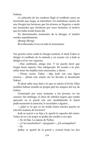 284
Nathan.
La salmodia de los oradores llegó al vestíbulo como un
murmullo que luego, se intensificó. Un melodioso cántico de
una liturgia tan hermosa que los jóvenes se llegaron a sentir
tan fascinados que olvidaron por unos instantes, el motivo
que les había traído hasta allí.
En determinados momentos de la liturgia, el tambor
sonaba repetidamente:
¡Brong! ¡Brong!
Reverberando el eco en todo el monasterio.
Tan pronto como acabó la liturgia matinal, el abad Tadeo se
dirigió al vestíbulo de la entrada y en cuanto vio a Joab se
dirigió a él en voz vigorosa.
⎯Has cambiado, amigo mío. Y no puedo decir que
tengas buen aspecto. Has adelgazado. En cuanto a tu piel,
solías tener las mejillas más sonrosadas, y ahora…
⎯Tienes razón, Tadeo ⎯dijo Joab con una ligera
sonrisa⎯. ¡Hasta este estado me ha llevado el desalmado
Nabuc!
El abad sabía muy bien a lo que se refería el levita. Ellos
también habían sentido en propia piel los ataques del rey de
Esdras.
Contempló por unos instantes a los jóvenes, no los
conocía. Sin embargo, el chico de cabellos negros que estaba
apoyado en la pared con aire meditabundo le llamó
poderosamente la atención, le recordaba a alguien…
⎯¿Qué es lo que os ha traído hasta nuestra puerta en
esta fría mañana de invierno?
Joab se acercó a su hija y le apartó la capucha del rostro.
Tadeo al ver a la mujer no podía dar crédito a sus ojos.
⎯Sí, mi hija. La esposa de Nabuc.
⎯¿Y los muchachos? ―preguntó―. ¿Os acompañan?
⎯Sí.
Jadlay se apartó de la pared y avanzó hasta los dos
 