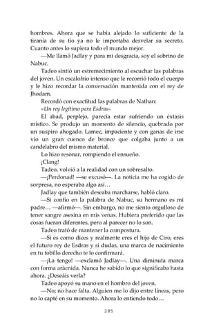285
hombres. Ahora que se había alejado lo suficiente de la
tiranía de su tío ya no le importaba desvelar su secreto.
Cuanto antes lo supiera todo el mundo mejor.
⎯Me llamó Jadlay y para mi desgracia, soy el sobrino de
Nabuc.
Tadeo sintió un estremecimiento al escuchar las palabras
del joven. Un escalofrío intenso que le recorrió todo el cuerpo
y le hizo recordar la conversación mantenida con el rey de
Jhodam.
Recordó con exactitud las palabras de Nathan:
«Un rey legítimo para Esdras»
El abad, perplejo, parecía estar sufriendo un éxtasis
místico. Se produjo un momento de silencio, quebrado por
un suspiro ahogado. Lamec, impaciente y con ganas de irse
vio un gran cuenco de bronce que colgaba junto a un
candelabro del mismo material.
Lo hizo resonar, rompiendo el ensueño.
¡Clang!
Tadeo, volvió a la realidad con un sobresalto.
⎯¡Perdonad! ―se excusó―. La noticia me ha cogido de
sorpresa, no esperaba algo así…
Jadlay que también deseaba marcharse, habló claro.
⎯Si confío en la palabra de Nabuc, su hermano es mi
padre… ―afirmó―. Sin embargo, no me siento orgulloso de
tener sangre asesina en mis venas. Hubiera preferido que las
cosas fueran diferentes, pero al parecer no lo son.
Tadeo trató de mantener la compostura.
⎯Si es como dices y realmente eres el hijo de Ciro, eres
el futuro rey de Esdras y si dudas, una marca de nacimiento
en tu tobillo derecho te lo confirmará.
⎯¡La tengo! ―exclamó Jadlay―. Una diminuta marca
con forma arácnida. Nunca he sabido lo que significaba hasta
ahora. ¿Deseáis verla?
Tadeo apoyó su mano en el hombro del joven.
⎯No; no hace falta. Alguien me lo dijo entre líneas, pero
no lo capté en su momento. Ahora lo entiendo todo…
 