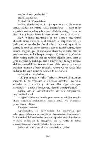 286
⎯¿Ese alguien, es Nathan?
Hubo un silencio.
El abad asintió, cabizbajo.
⎯Bien, siendo así, será mejor que os marchéis cuanto
antes. Nabuc no parará hasta encontraros ⎯Tadeo miró
especialmente a Jadlay y la joven⎯. Debéis protegeros, su ira
llegará muy lejos y deseo de todo corazón que no os alcance.
Joab se había mantenido en un silencio meditativo
durante unos minutos. A él también le sorprendieron las
palabras del muchacho. En el mismo momento que vio a
Jadlay le notó un cierto parecido con el mismo Nabuc, pero
nunca imaginó que el andrajoso chico fuese nada más ni
nada menos que el bebe que desapareció hace veinte años sin
dejar rastro; asesinado por su nodriza dijeron unos, pero la
gran mayoría pensaba que había muerto bajo la daga asesina
del hermano del rey. Realmente no había pruebas y si estas
existían, estaban a buen recaudo. Ahora ya no hacía falta
indagar, tenían el príncipe delante de sus narices.
⎯Necesitamos caballos…
⎯Sí, por supuesto ―dijo Tadeo―. Avisaré al mozo de
cuadras. Él os entregará seis briosos corceles ⎯volvió a
echarles una miradita y vio en ellos algo más que
cansancio⎯. Vamos a desayunar, ¿deseáis acompañarnos?
Lamec con el consentimiento de sus compañeros,
respondió al abad.
⎯Agradecemos su interés, pero como usted bien nos ha
dicho debemos marcharnos cuanto antes. No queremos
ponerles en peligro.
Tadeo no insistió.
Apresurados, se despidieron. La esperanza que
albergaba el abad en su corazón se hizo más fuerte al conocer
la identidad del muchacho que con aquellos ojos desafiantes
y cierta expresión de arrogancia en su rostro le había
encandilado como nadie lo había hecho antes.
Jadlay, sin duda, era el vivo reflejo de su padre.
 