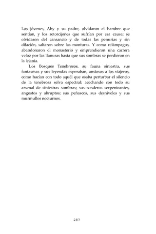 287
Los jóvenes, Aby y su padre, olvidaron el hambre que
sentían, y los retorcijones que sufrían por esa causa; se
olvidaron del cansancio y de todas las penurias y sin
dilación, saltaron sobre las monturas. Y como relámpagos,
abandonaron el monasterio y emprendieron una carrera
veloz por las llanuras hasta que sus sombras se perdieron en
la lejanía.
Los Bosques Tenebrosos, su fauna siniestra, sus
fantasmas y sus leyendas esperaban, ansiosos a los viajeros,
como hacían con todo aquél que osaba perturbar el silencio
de la tenebrosa selva espectral: acechando con todo su
arsenal de siniestras sombras; sus senderos serpenteantes,
angostos y abruptos; sus peñascos, sus desniveles y sus
murmullos nocturnos.
 