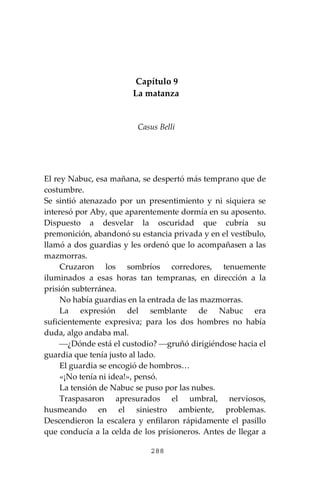 288
Capítulo 9
La matanza
Casus Belli
El rey Nabuc, esa mañana, se despertó más temprano que de
costumbre.
Se sintió atenazado por un presentimiento y ni siquiera se
interesó por Aby, que aparentemente dormía en su aposento.
Dispuesto a desvelar la oscuridad que cubría su
premonición, abandonó su estancia privada y en el vestíbulo,
llamó a dos guardias y les ordenó que lo acompañasen a las
mazmorras.
Cruzaron los sombríos corredores, tenuemente
iluminados a esas horas tan tempranas, en dirección a la
prisión subterránea.
No había guardias en la entrada de las mazmorras.
La expresión del semblante de Nabuc era
suficientemente expresiva; para los dos hombres no había
duda, algo andaba mal.
⎯¿Dónde está el custodio? ⎯gruñó dirigiéndose hacia el
guardia que tenía justo al lado.
El guardia se encogió de hombros…
«¡No tenía ni idea!», pensó.
La tensión de Nabuc se puso por las nubes.
Traspasaron apresurados el umbral, nerviosos,
husmeando en el siniestro ambiente, problemas.
Descendieron la escalera y enfilaron rápidamente el pasillo
que conducía a la celda de los prisioneros. Antes de llegar a
 