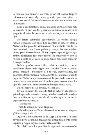 289
la esquina para tomar el corredor principal, Nabuc tropezó
ruidosamente con algo más grande que sus pies. La
sensación inicial fue lo suficientemente alarmante como para
inquietarse.
Miró a sus hombres, quizá, pidiendo explicaciones; pero
la verdad, es que los dos guardias sintieron un nudo en la
garganta al notar la perversa mirada del rey clavada en sus
ojos.
No había centinelas custodiando las celdas porque
habían tropezado con ellos. Los guardias se echaron atrás y
Nabuc contempló a las víctimas con el semblante rojo de ira.
Los examinó, buscó sus pulsos y comprobó que estaban
vivos, pero inconscientes. El rey supuso que el golpe que
ambos recibieron fue muy fuerte. Se enderezó y con la
mirada puesta en el vacío se puso tenso, tan tenso como un
felino predador.
Nabuc gruñó, enfurecido; echó a caminar, con el
semblante, ahora, más negro que la noche. Todo su cuerpo
emitía maldad. Pasmados y a la vez, atemorizados, los
guardias, desenvainaron ruidosamente sus espadas. Cuando
llegaron, Nabuc se apresuró en abrir la puerta de la celda, se
detuvo unos momentos en el umbral para acostumbrar los
ojos a la oscuridad antes de comprobar que estaba vacía.
Ni su sobrino ni sus amigos, estaban allí.
En ese instante, los ojos de Nabuc echaron chispas. Su
gritó desgarrado resonó en las agrietadas paredes de la celda.
Los guardias se apartaron de él, temían que la tormenta
cayera sobre sus cabezas.
⎯¡Noooooo!
Trató de sobreponerse al disgusto.
⎯¡Maldita sea! ⎯Nabuc desenvainó furioso su daga⎯.
¿Cómo han podido…?
Agarró la empuñadura de la daga con fuerza y la lanzó
al vacío, lleno de ira. La daga golpeó estrepitosamente contra
la pared y luego, cayó al suelo, ruidosamente.
Se volvió hacia los guardias, la expresión de sus ojos les
 